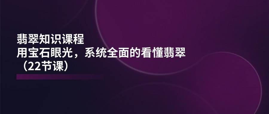 翡翠知识课程，用宝石眼光，系统全面的看懂翡翠（22节课）云深网创社聚集了最新的创业项目，副业赚钱，助力网络赚钱创业。云深网创社