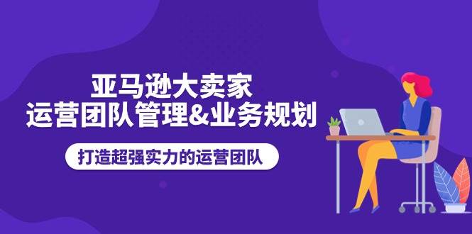 （11112期）亚马逊大卖家-运营团队管理&业务规划，打造超强实力的运营团队云深网创社聚集了最新的创业项目，副业赚钱，助力网络赚钱创业。云深网创社