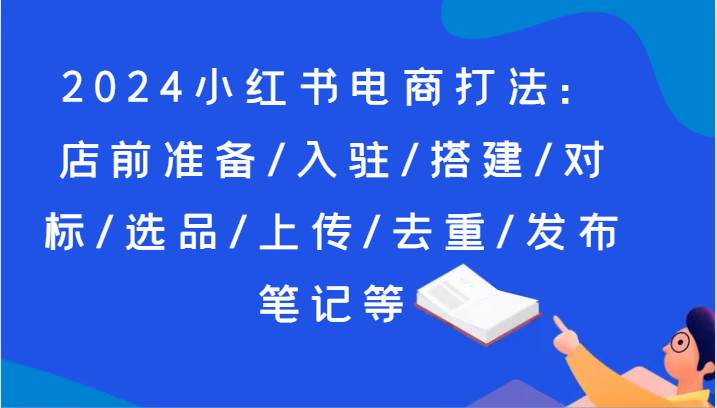 2024小红书电商打法：店前准备/入驻/搭建/对标/选品/上传/去重/发布笔记等云深网创社聚集了最新的创业项目，副业赚钱，助力网络赚钱创业。云深网创社