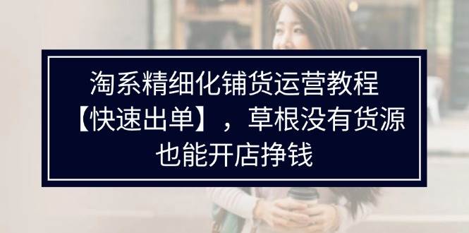 （11937期）淘系精细化铺货运营教程【快速出单】，草根没有货源，也能开店挣钱云深网创社聚集了最新的创业项目，副业赚钱，助力网络赚钱创业。云深网创社