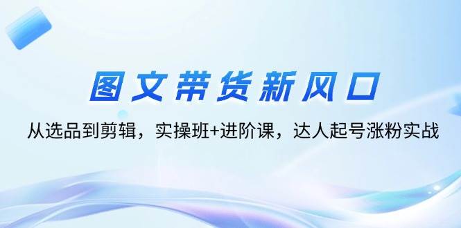 （12306期）图文带货新风口：从选品到剪辑，实操班+进阶课，达人起号涨粉实战云深网创社聚集了最新的创业项目，副业赚钱，助力网络赚钱创业。云深网创社