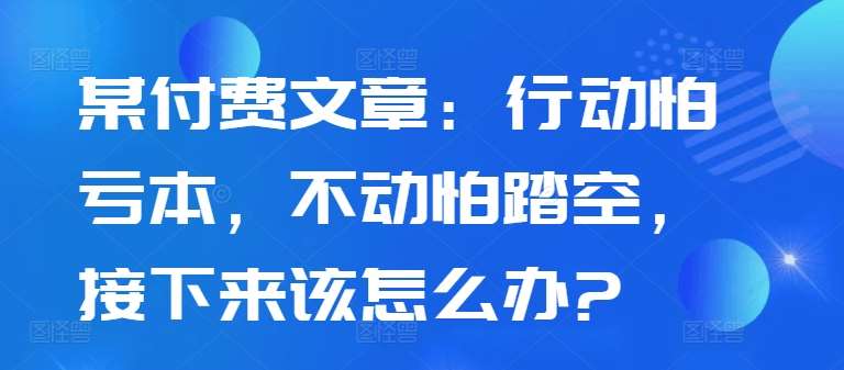 某付费文章：行动怕亏本，不动怕踏空，接下来该怎么办?云深网创社聚集了最新的创业项目，副业赚钱，助力网络赚钱创业。云深网创社