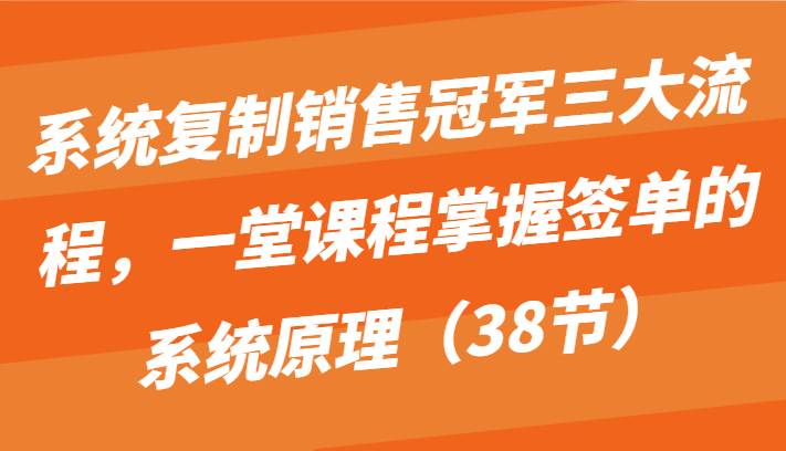 系统复制销售冠军三大流程，一堂课程掌握签单的系统原理（38节）-云深网创社
