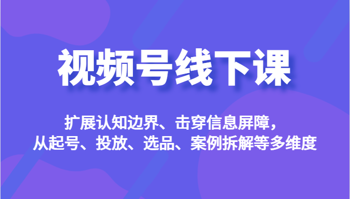 视频号线下课，扩展认知边界、击穿信息屏障，从起号、投放、选品、案例拆解等多维度-云深网创社