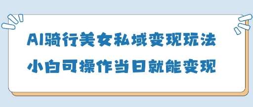 AI骑行美女私域变现玩法小白可操作当日变现5张-云深网创社